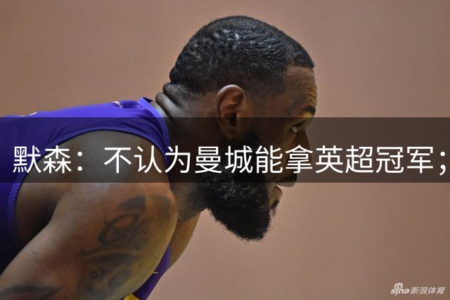 默森：不认为曼城能拿英超冠军；阿森纳距欧冠奖杯还差“X因素”